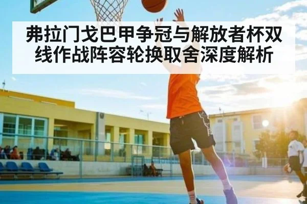 弗拉门戈巴甲争冠与解放者杯双线作战阵容轮换取舍深度解析